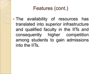 Features (cont.)
 The availability of resources has
translated into superior infrastructure
and qualified faculty in the IITs and
consequently higher competition
among students to gain admissions
into the IITs.
 