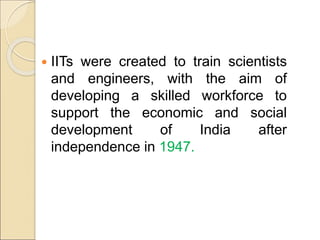  IITs were created to train scientists
and engineers, with the aim of
developing a skilled workforce to
support the economic and social
development of India after
independence in 1947.
 