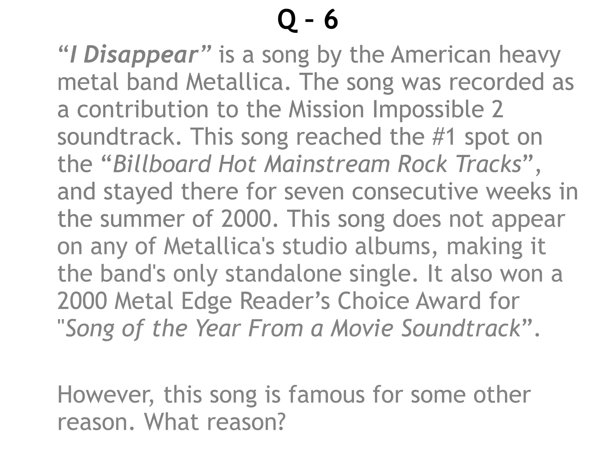 Q – 6
“I Disappear” is a song by the American heavy
metal band Metallica. The song was recorded as
a contribution to the Mission Impossible 2
soundtrack. This song reached the #1 spot on
the “Billboard Hot Mainstream Rock Tracks”,
and stayed there for seven consecutive weeks in
the summer of 2000. This song does not appear
on any of Metallica's studio albums, making it
the band's only standalone single. It also won a
2000 Metal Edge Reader’s Choice Award for
"Song of the Year From a Movie Soundtrack”.
However, this song is famous for some other
reason. What reason?
 