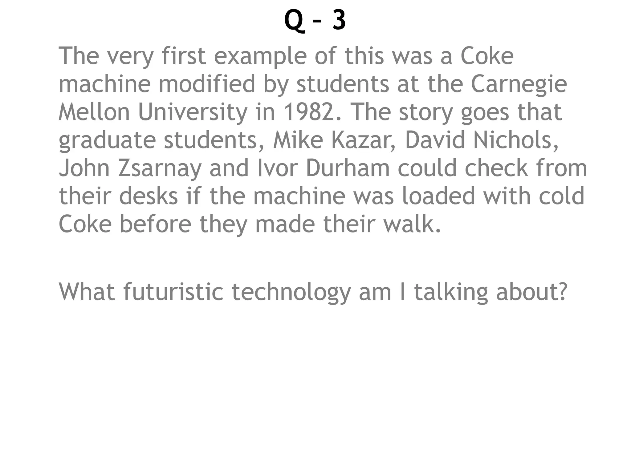 Q – 3
The very first example of this was a Coke
machine modified by students at the Carnegie
Mellon University in 1982. The story goes that
graduate students, Mike Kazar, David Nichols,
John Zsarnay and Ivor Durham could check from
their desks if the machine was loaded with cold
Coke before they made their walk.
What futuristic technology am I talking about?
 