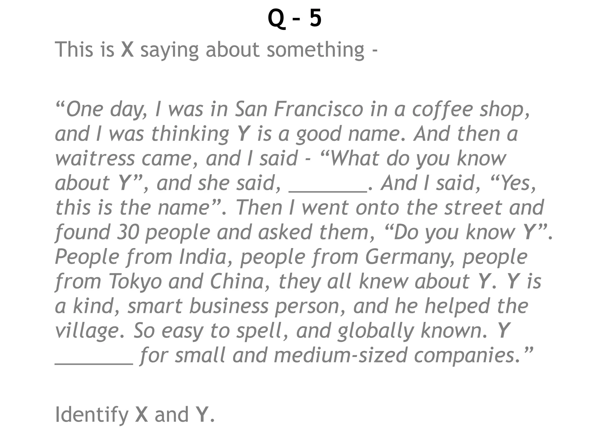 Q – 5
This is X saying about something -
“One day, I was in San Francisco in a coffee shop,
and I was thinking Y is a good name. And then a
waitress came, and I said - “What do you know
about Y”, and she said, _______. And I said, “Yes,
this is the name”. Then I went onto the street and
found 30 people and asked them, “Do you know Y”.
People from India, people from Germany, people
from Tokyo and China, they all knew about Y. Y is
a kind, smart business person, and he helped the
village. So easy to spell, and globally known. Y
_______ for small and medium-sized companies.”
Identify X and Y.
 