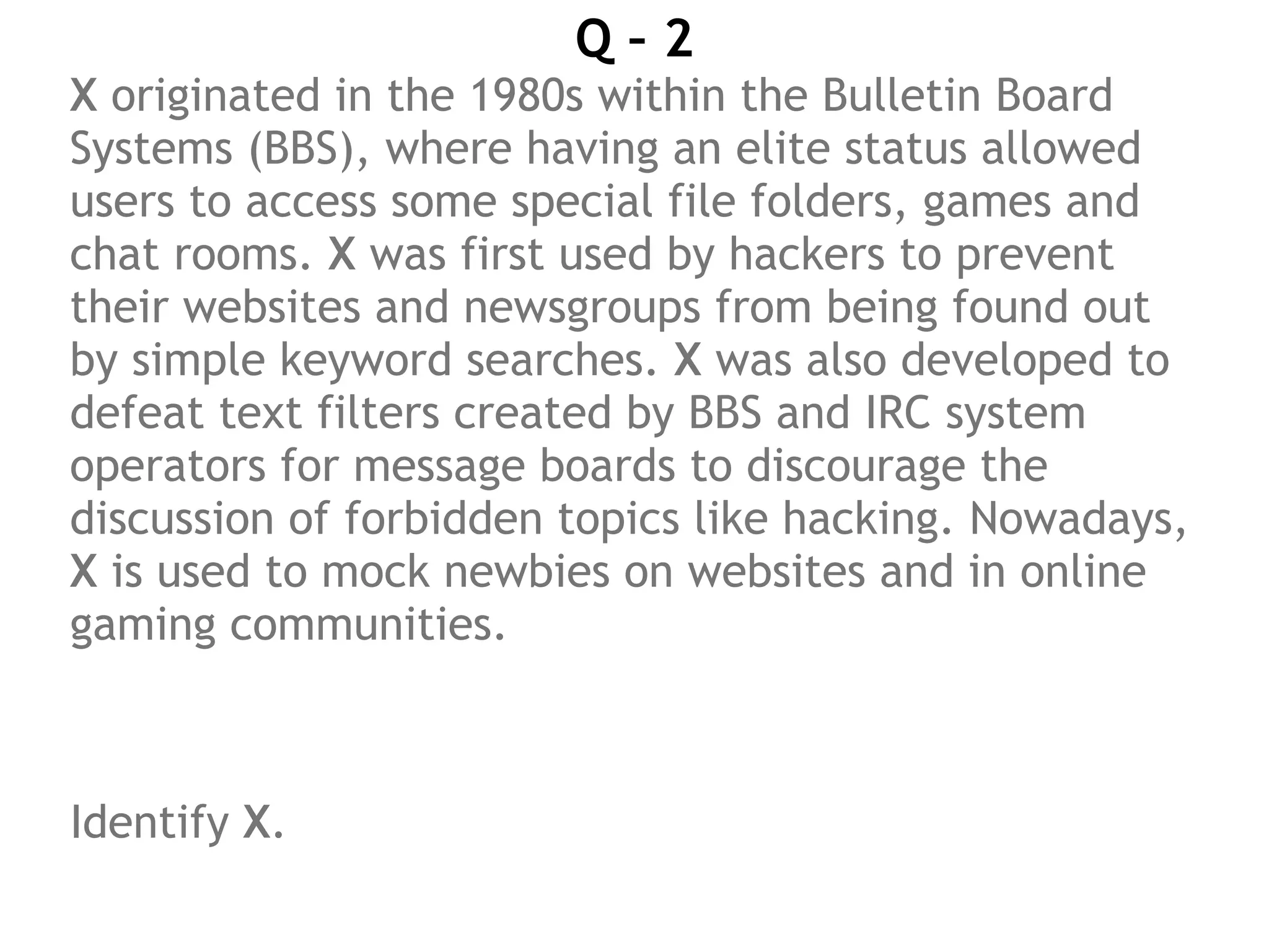 Q – 2
X originated in the 1980s within the Bulletin Board
Systems (BBS), where having an elite status allowed
users to access some special file folders, games and
chat rooms. X was first used by hackers to prevent
their websites and newsgroups from being found out
by simple keyword searches. X was also developed to
defeat text filters created by BBS and IRC system
operators for message boards to discourage the
discussion of forbidden topics like hacking. Nowadays,
X is used to mock newbies on websites and in online
gaming communities.
 
Identify X.
 
