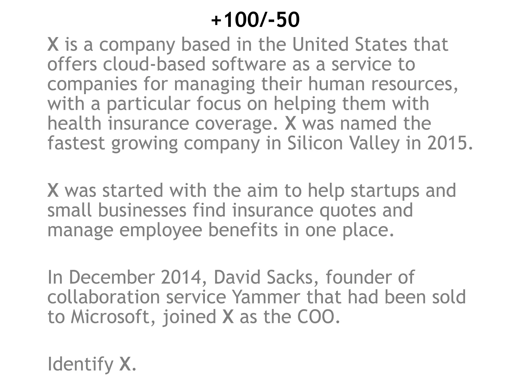 +100/-50
X is a company based in the United States that
offers cloud-based software as a service to
companies for managing their human resources,
with a particular focus on helping them with
health insurance coverage. X was named the
fastest growing company in Silicon Valley in 2015.
X was started with the aim to help startups and
small businesses find insurance quotes and
manage employee benefits in one place.
In December 2014, David Sacks, founder of
collaboration service Yammer that had been sold
to Microsoft, joined X as the COO.
Identify X.
 