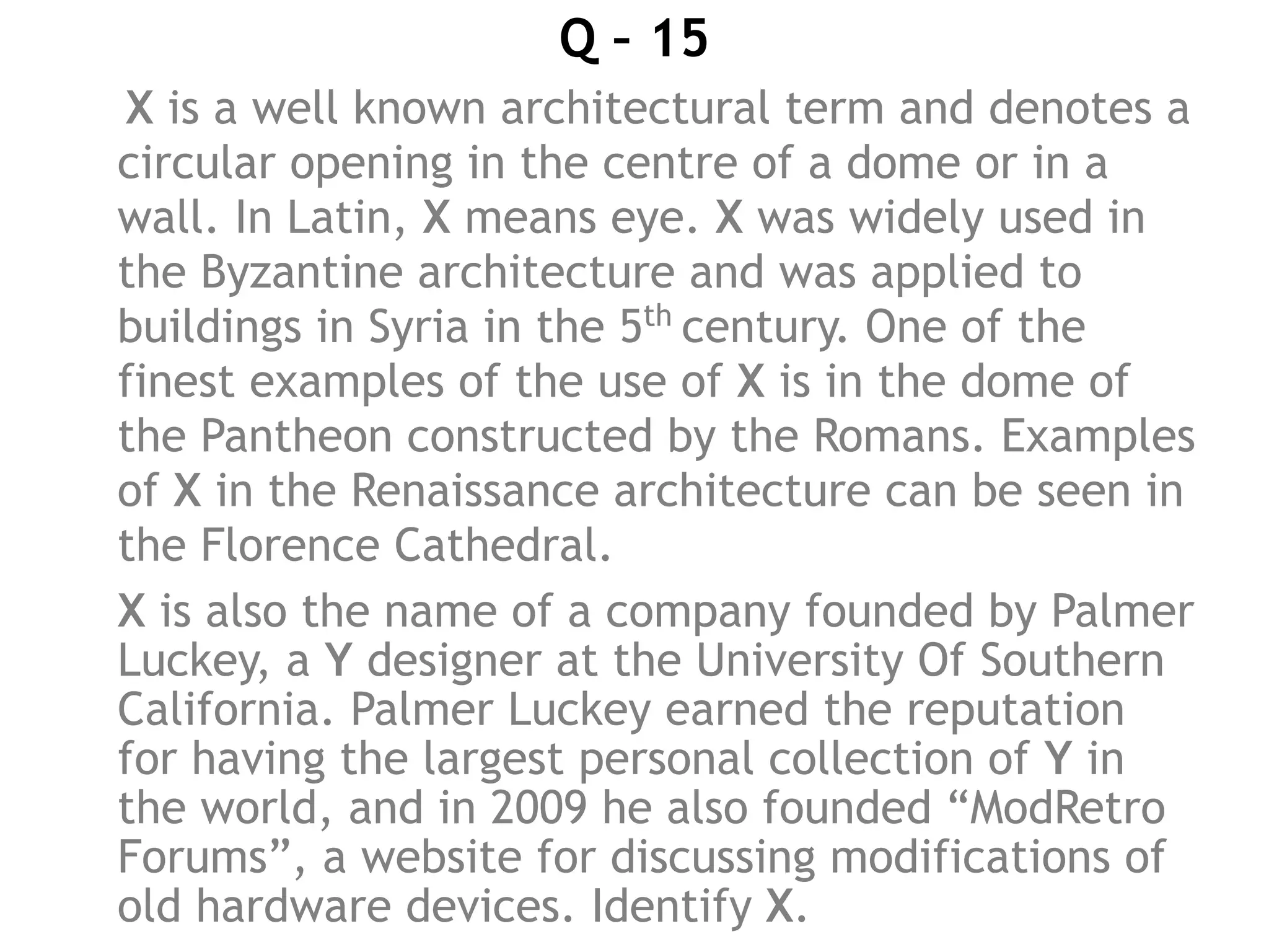 Q – 15
X is a well known architectural term and denotes a
circular opening in the centre of a dome or in a
wall. In Latin, X means eye. X was widely used in
the Byzantine architecture and was applied to
buildings in Syria in the 5th
century. One of the
finest examples of the use of X is in the dome of
the Pantheon constructed by the Romans. Examples
of X in the Renaissance architecture can be seen in
the Florence Cathedral.
X is also the name of a company founded by Palmer
Luckey, a Y designer at the University Of Southern
California. Palmer Luckey earned the reputation
for having the largest personal collection of Y in
the world, and in 2009 he also founded “ModRetro
Forums”, a website for discussing modifications of
old hardware devices. Identify X.
 