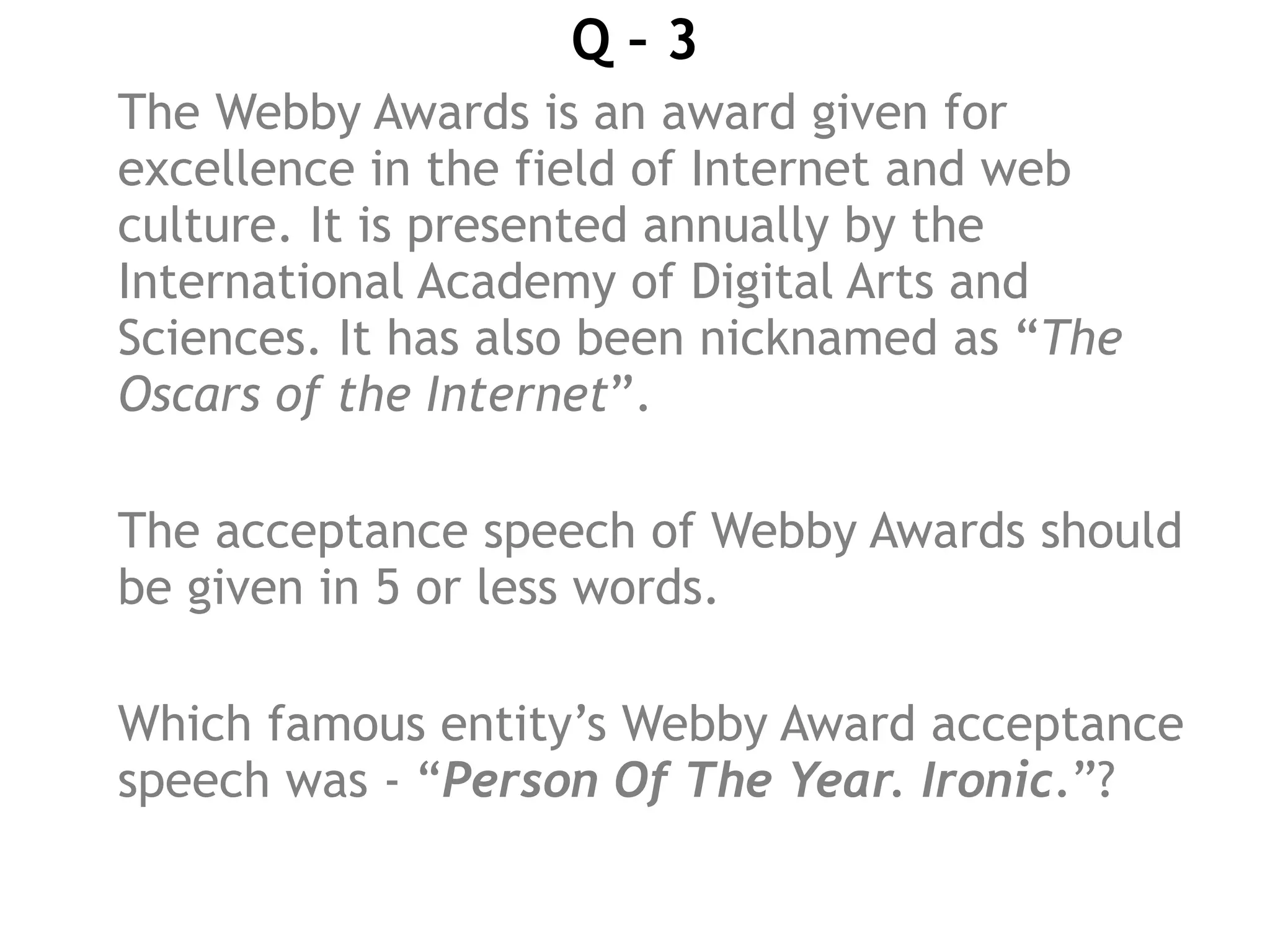 Q – 3
The Webby Awards is an award given for
excellence in the field of Internet and web
culture. It is presented annually by the
International Academy of Digital Arts and
Sciences. It has also been nicknamed as “The
Oscars of the Internet”.
The acceptance speech of Webby Awards should
be given in 5 or less words.
Which famous entity’s Webby Award acceptance
speech was - “Person Of The Year. Ironic.”?
 