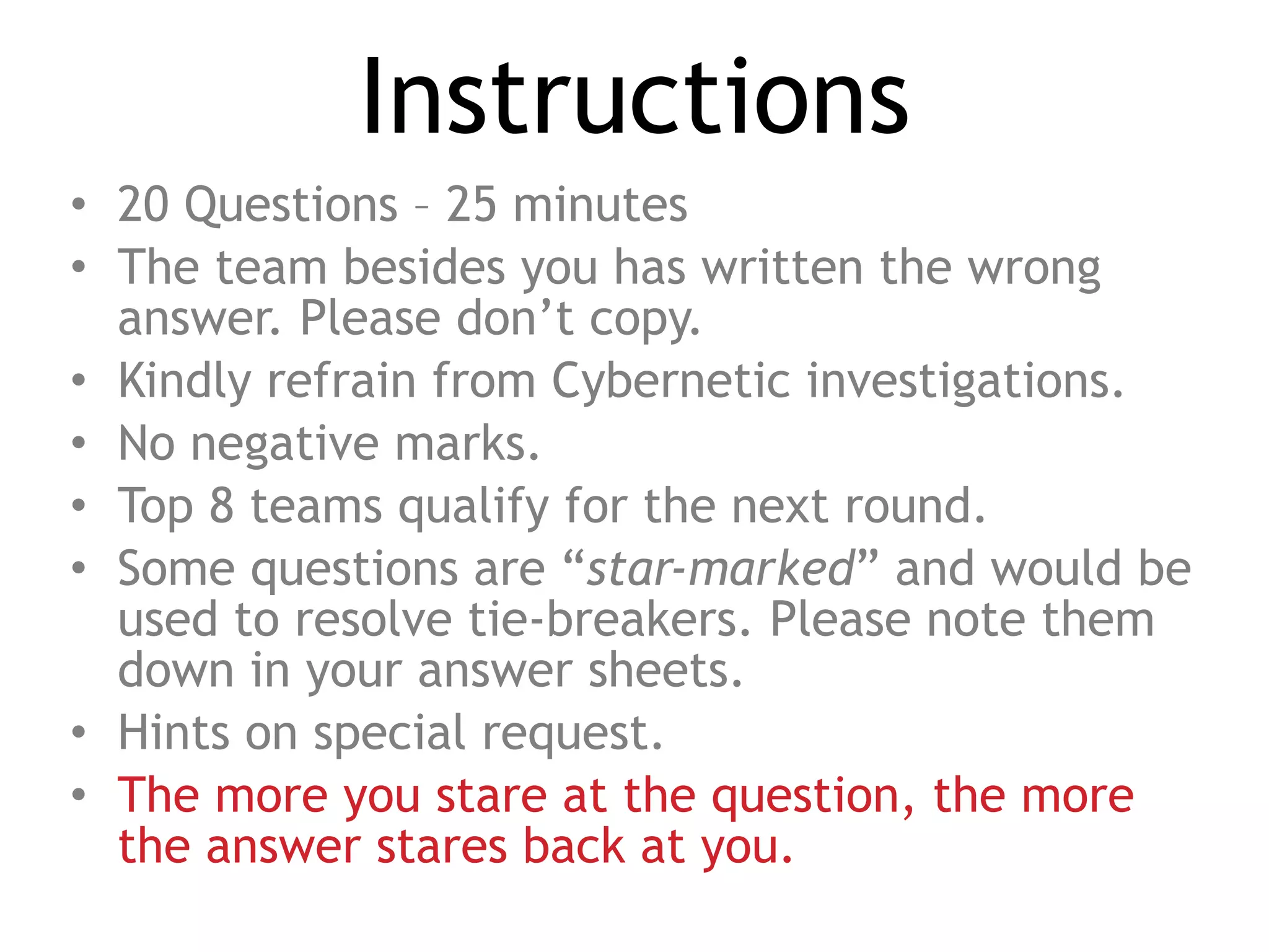 Instructions
• 20 Questions – 25 minutes
• The team besides you has written the wrong
answer. Please don’t copy.
• Kindly refrain from Cybernetic investigations.
• No negative marks.
• Top 8 teams qualify for the next round.
• Some questions are “star-marked” and would be
used to resolve tie-breakers. Please note them
down in your answer sheets.
• Hints on special request.
• The more you stare at the question, the more
the answer stares back at you.
 
