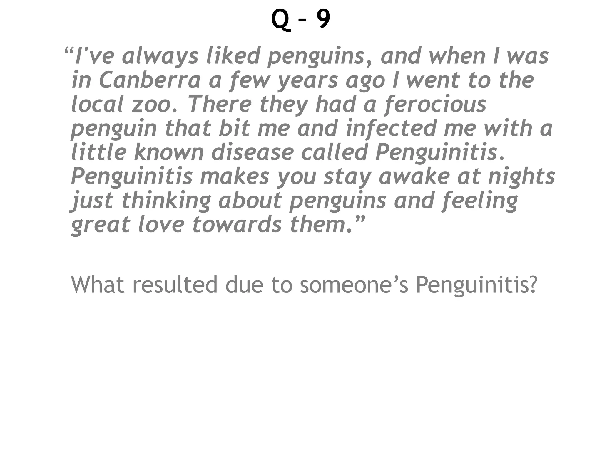 Q – 9
“I've always liked penguins, and when I was
in Canberra a few years ago I went to the
local zoo. There they had a ferocious
penguin that bit me and infected me with a
little known disease called Penguinitis.
Penguinitis makes you stay awake at nights
just thinking about penguins and feeling
great love towards them.”
What resulted due to someone’s Penguinitis?
 