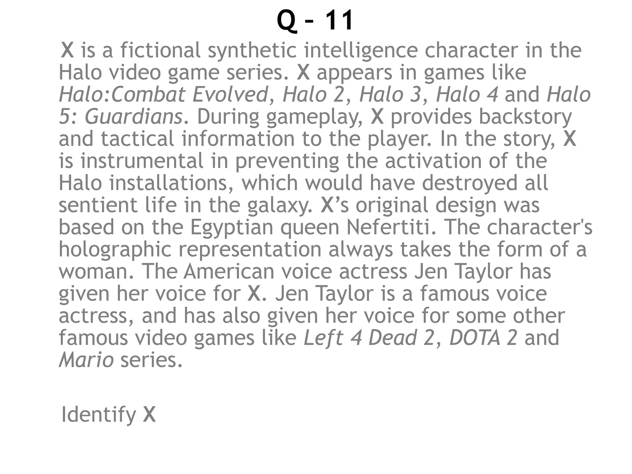 Q – 11
X is a fictional synthetic intelligence character in the
Halo video game series. X appears in games like
Halo:Combat Evolved, Halo 2, Halo 3, Halo 4 and Halo
5: Guardians. During gameplay, X provides backstory
and tactical information to the player. In the story, X
is instrumental in preventing the activation of the
Halo installations, which would have destroyed all
sentient life in the galaxy. X’s original design was
based on the Egyptian queen Nefertiti. The character's
holographic representation always takes the form of a
woman. The American voice actress Jen Taylor has
given her voice for X. Jen Taylor is a famous voice
actress, and has also given her voice for some other
famous video games like Left 4 Dead 2, DOTA 2 and
Mario series.
Identify X
 