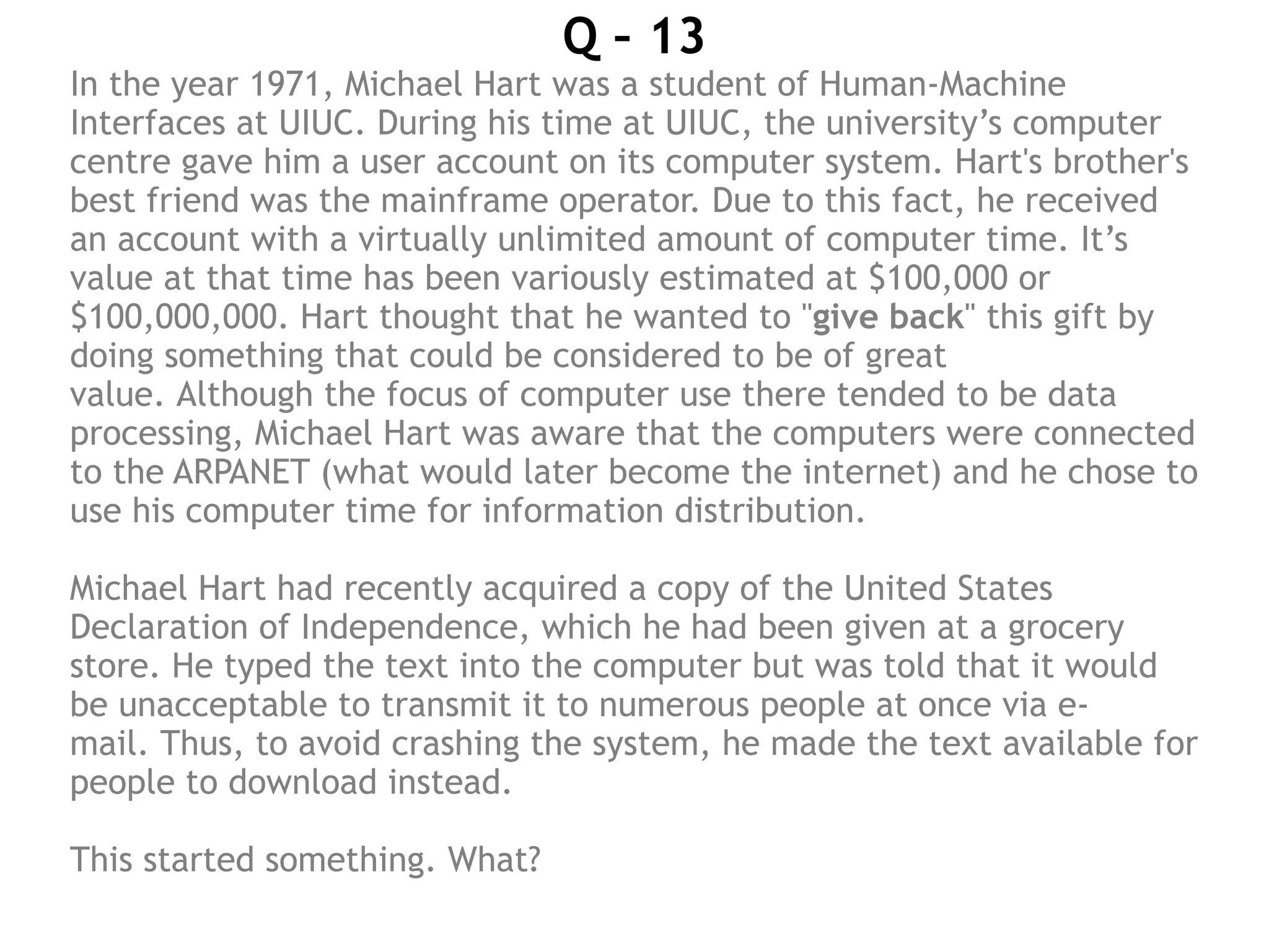 Q – 13
In the year 1971, Michael Hart was a student of Human-Machine
Interfaces at UIUC. During his time at UIUC, the university’s computer
centre gave him a user account on its computer system. Hart's brother's
best friend was the mainframe operator. Due to this fact, he received
an account with a virtually unlimited amount of computer time. It’s
value at that time has been variously estimated at $100,000 or
$100,000,000. Hart thought that he wanted to "give back" this gift by
doing something that could be considered to be of great
value. Although the focus of computer use there tended to be data
processing, Michael Hart was aware that the computers were connected
to the ARPANET (what would later become the internet) and he chose to
use his computer time for information distribution.
Michael Hart had recently acquired a copy of the United States
Declaration of Independence, which he had been given at a grocery
store. He typed the text into the computer but was told that it would
be unacceptable to transmit it to numerous people at once via e-
mail. Thus, to avoid crashing the system, he made the text available for
people to download instead.
This started something. What?
 