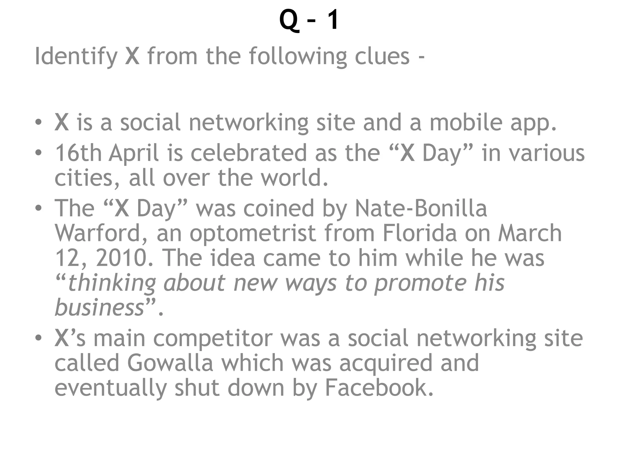 Q – 1
Identify X from the following clues -
• X is a social networking site and a mobile app.
• 16th April is celebrated as the “X Day” in various
cities, all over the world.
• The “X Day” was coined by Nate-Bonilla
Warford, an optometrist from Florida on March
12, 2010. The idea came to him while he was
“thinking about new ways to promote his
business”.
• X’s main competitor was a social networking site
called Gowalla which was acquired and
eventually shut down by Facebook.
 