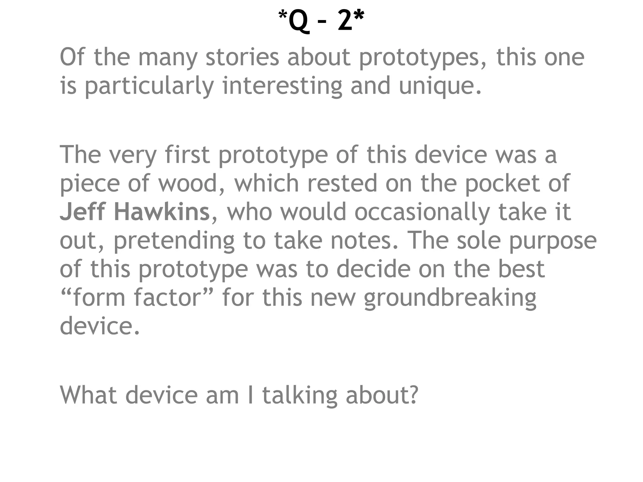 *Q – 2*
Of the many stories about prototypes, this one
is particularly interesting and unique.
The very first prototype of this device was a
piece of wood, which rested on the pocket of
Jeff Hawkins, who would occasionally take it
out, pretending to take notes. The sole purpose
of this prototype was to decide on the best
“form factor” for this new groundbreaking
device.
What device am I talking about?
 