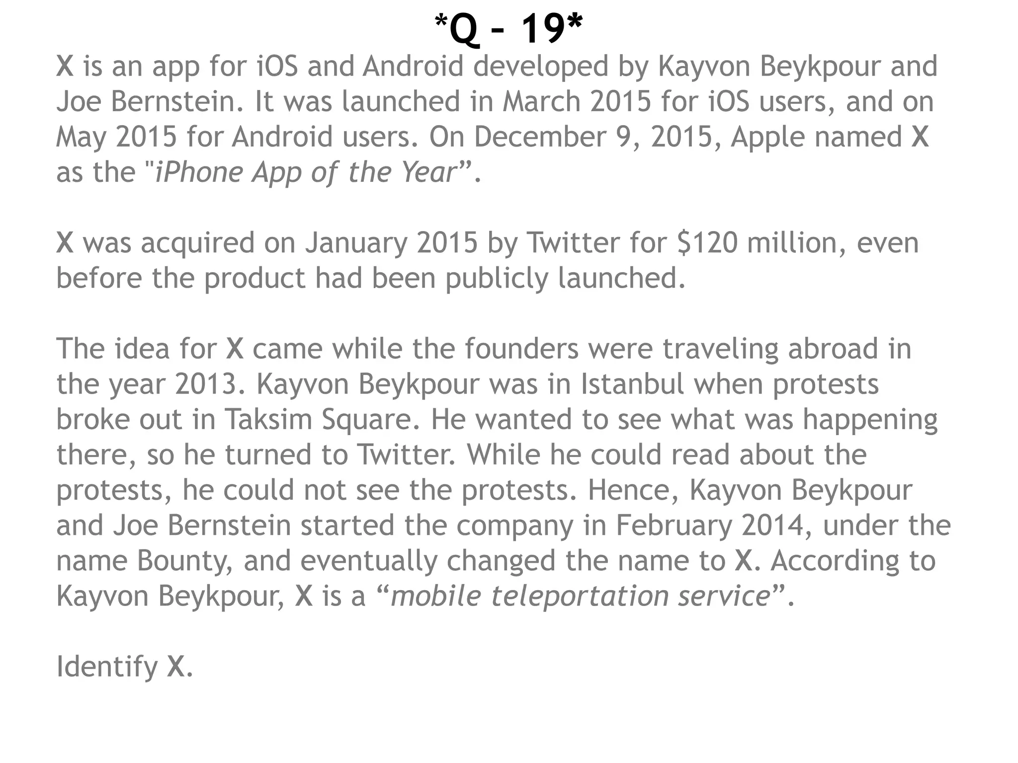 *Q – 19*
X is an app for iOS and Android developed by Kayvon Beykpour and
Joe Bernstein. It was launched in March 2015 for iOS users, and on
May 2015 for Android users. On December 9, 2015, Apple named X
as the "iPhone App of the Year”. 
X was acquired on January 2015 by Twitter for $120 million, even
before the product had been publicly launched.
The idea for X came while the founders were traveling abroad in
the year 2013. Kayvon Beykpour was in Istanbul when protests
broke out in Taksim Square. He wanted to see what was happening
there, so he turned to Twitter. While he could read about the
protests, he could not see the protests. Hence, Kayvon Beykpour
and Joe Bernstein started the company in February 2014, under the
name Bounty, and eventually changed the name to X. According to
Kayvon Beykpour, X is a “mobile teleportation service”. 
Identify X.

 
