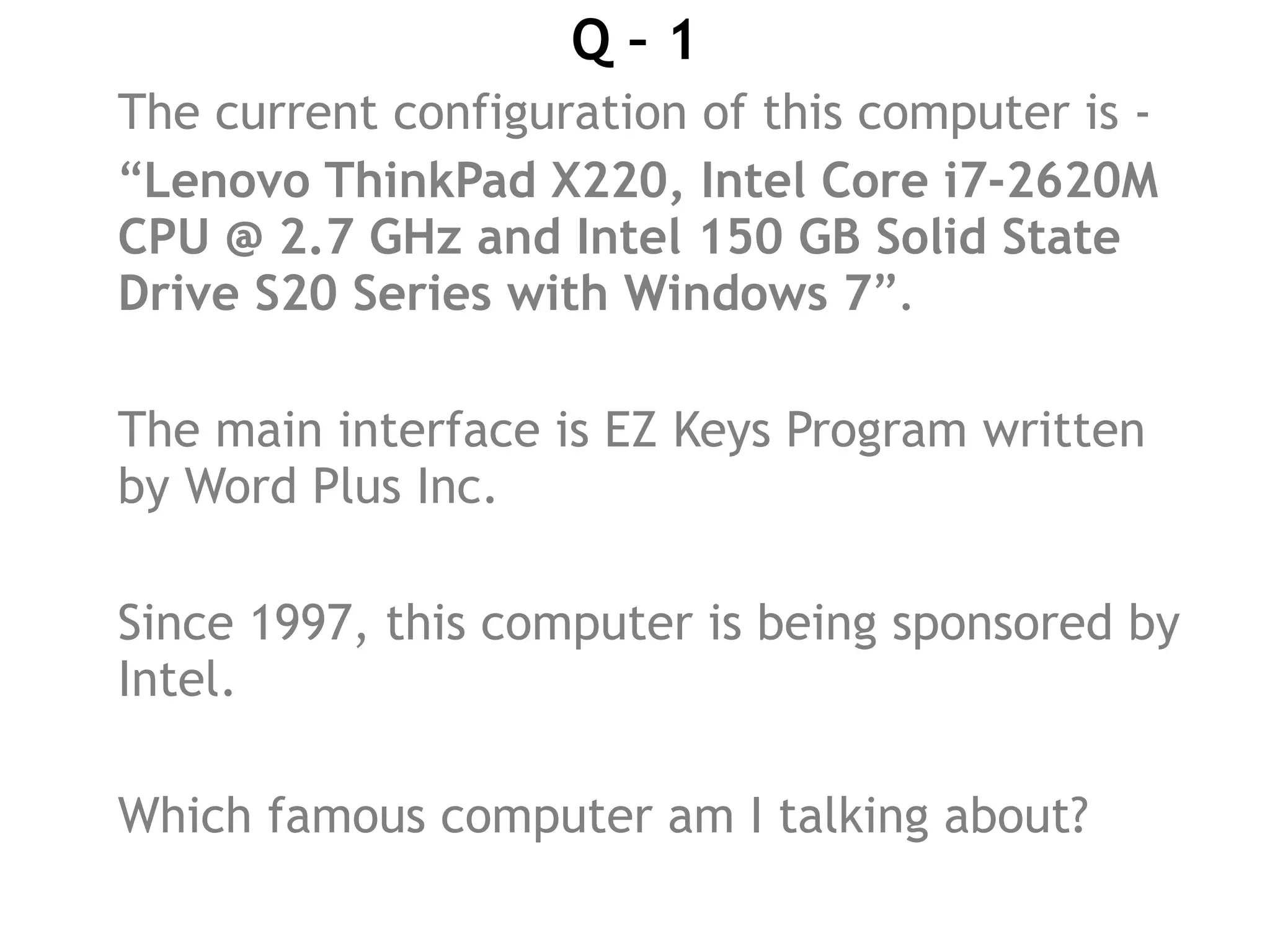 Q – 1
The current configuration of this computer is -
“Lenovo ThinkPad X220, Intel Core i7-2620M
CPU @ 2.7 GHz and Intel 150 GB Solid State
Drive S20 Series with Windows 7”.
The main interface is EZ Keys Program written
by Word Plus Inc.
Since 1997, this computer is being sponsored by
Intel.
Which famous computer am I talking about?
 