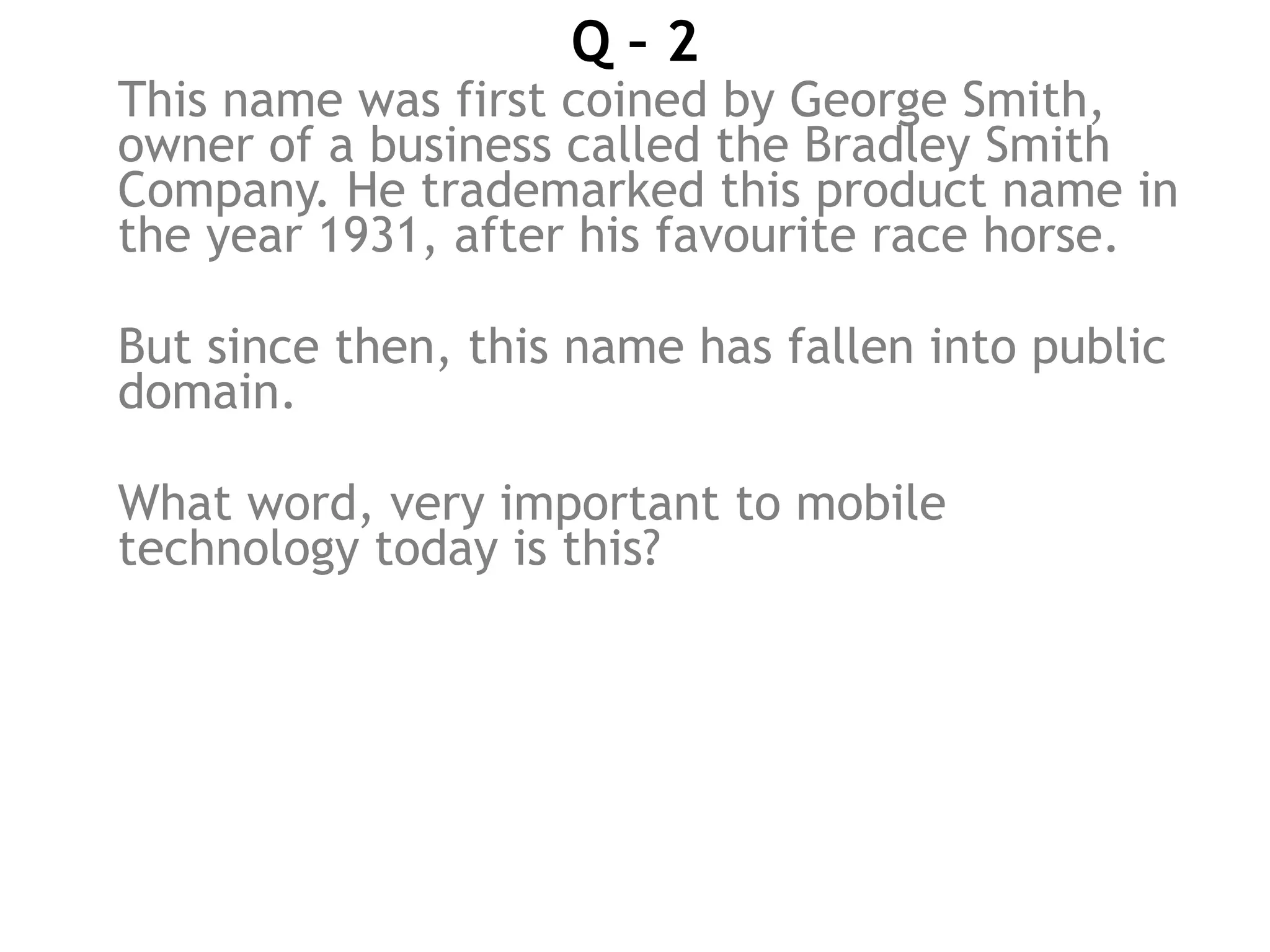 Q – 2
This name was first coined by George Smith,
owner of a business called the Bradley Smith
Company. He trademarked this product name in
the year 1931, after his favourite race horse.
But since then, this name has fallen into public
domain.
What word, very important to mobile
technology today is this?
 