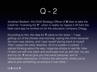 Q - 2
Jonathan Badeen, the Chief Strategy Ofﬁcer of X likes to take the
credit for “inventing the Y”, when in reality he ripped it off from the
ﬂash-card app he worked on for the education company Chegg.
According to him, the idea for Y came to him when - “I was
getting out of the shower one morning, wiping the mirror because
the room was steamy, and I saw myself staring back at myself.
Then I wiped the other direction. All of a sudden it clicked. I
started thinking about the way I organize photos in real life. How
I’ll start out with one stack and eventually end up with two: my yes
and my no. Y would give you that same personal, sort of
manipulable experience. It mimics the real world, where you’re
able to pick something up and put it over there.”
Id X and Y.
 