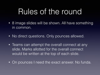 Rules of the round
• 8 image slides will be shown. All have something
in common.
• No direct questions. Only pounces allowed.
• Teams can attempt the overall connect at any
slide. Marks allotted for the overall connect
would be written at the top of each slide.
• On pounces I need the exact answer. No funda.
 