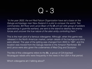 Q - 3
“In the year 2633, the evil Red Falcon Organization have set a base on the
Galuga archipelago near New Zealand in a plot to conquer the world. Two
commandos, Bill Rizer and Lance Bean of the X unit (an elite group of soldiers
specializing in guerrilla warfare), are sent to the island to destroy the enemy
forces and uncover the true nature of the alien entity controlling them.”
This is the main plot of a famous videogame. Although, when this game was
released in the North American market, certain details of the background story
were altered. The year of the setting was changed from 2633 to 1987, and the
location was moved from the Galuga Islands to the Amazon Rainforest. Bill
and Lance were also given the codenames of Mad Dog and Scorpion.
The title of this videogame refers to the Xs, a group of CIA-backed
Nicaraguan rebels who were frequently in the news in the USA in that period.
Which videogame am I talking about?
 