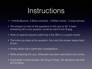 Instructions
• 1 Inﬁnite Bounce. 2 Short connects. 1 Written round. 1 Long connect.
• The answer to none of the questions in this quiz is 42. A team
answering 42 to any question would be sent to the Gulag.
• Hints on special request (valid only if the QM is in a good mood).
• The more you stare at the question, the more the answer stares back
at you.
• Kindly refrain from cybernetic investigations.
• While preparing the quiz, Wikipedia has been assumed to be correct.
• Quizmaster is Ozymandias, the King of Kings. His decisions are ﬁnal
and binding.
 