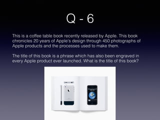 Q - 6
This is a coffee table book recently released by Apple. This book
chronicles 20 years of Apple's design through 450 photographs of
Apple products and the processes used to make them.
The title of this book is a phrase which has also been engraved in
every Apple product ever launched. What is the title of this book?
 