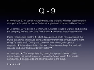 Q - 9
In November 2015, James Andrew Bates, was charged with ﬁrst-degree murder
after police found victim Victor Collins strangled and drowned in Bates’ hot tub.
In December 2016, police in Bentonville, Arkansas issued a warrant to X, asking
the company to hand over data from Bates’ Y device to help prosecute him.
Police records said that the Y, which Bates owned could have controlled the
music streaming, which was being wirelessly transmitted throughout the night
using Y’s assistant Z. During the course of their investigation, police
requested X to handover data in the form of audio recordings, transcribed
records, and other text records from Bates’ Y.
According to X, Y is always listening through a system of seven built-in
microphones but waits for a person to say the “wake word”, Z, to send it
commands. Y also records and streams audio to the cloud.
Id X, Y and Z.
 