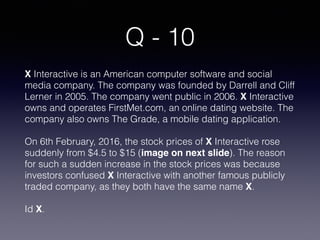Q - 10
X Interactive is an American computer software and social
media company. The company was founded by Darrell and Cliff
Lerner in 2005. The company went public in 2006. X Interactive
owns and operates FirstMet.com, an online dating website. The
company also owns The Grade, a mobile dating application.
On 6th February, 2016, the stock prices of X Interactive rose
suddenly from $4.5 to $15 (image on next slide). The reason
for such a sudden increase in the stock prices was because
investors confused X Interactive with another famous publicly
traded company, as they both have the same name X.
Id X.
 