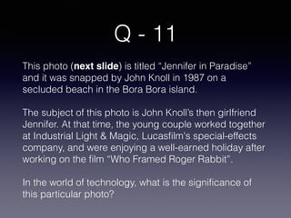 Q - 11
This photo (next slide) is titled “Jennifer in Paradise”
and it was snapped by John Knoll in 1987 on a
secluded beach in the Bora Bora island.
The subject of this photo is John Knoll’s then girlfriend
Jennifer. At that time, the young couple worked together
at Industrial Light & Magic, Lucasfilm's special-effects
company, and were enjoying a well-earned holiday after
working on the film “Who Framed Roger Rabbit”.
In the world of technology, what is the significance of
this particular photo?
 