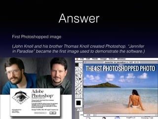 Answer
First Photoshopped image
(John Knoll and his brother Thomas Knoll created Photoshop. “Jennifer
in Paradise” became the ﬁrst image used to demonstrate the software.)
 