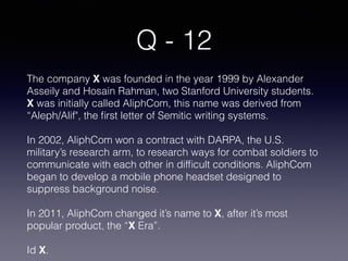 Q - 12
The company X was founded in the year 1999 by Alexander
Asseily and Hosain Rahman, two Stanford University students.
X was initially called AliphCom, this name was derived from
“Aleph/Alif", the ﬁrst letter of Semitic writing systems.
In 2002, AliphCom won a contract with DARPA, the U.S.
military’s research arm, to research ways for combat soldiers to
communicate with each other in difﬁcult conditions. AliphCom
began to develop a mobile phone headset designed to
suppress background noise.
In 2011, AliphCom changed it’s name to X, after it’s most
popular product, the “X Era”.
Id X.
 