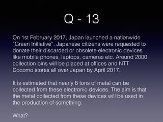 Q - 13
On 1st February 2017, Japan launched a nationwide
“Green Initiative”. Japanese citizens were requested to
donate their discarded or obsolete electronic devices
like mobile phones, laptops, cameras etc. Around 2000
collection bins will be placed at offices and NTT
Docomo stores all over Japan by April 2017.
It is estimated that nearly 8 tons of metal can be
collected from these electronic devices. The aim is that
the metal collected from these devices will be used in
the production of something.
What?
 
