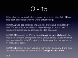 Q - 15
Although more famous for his endeavours in some other field, X has
also been associated with the world of technology.
In 2011, X was appointed as the Director of Creative Innovation by
Intel. X’s role at Intel includes conceptualising the next frontier of
interactive technology by acting as an idea generator.
In 2012, X launched an iPhone case (image on next slide) with the
motive to "turn your smartphone into a genius-phone”. X claimed that
the case would turn the iPhone's humble 8-megapixel camera into a
14-megapixel beast.
In 2014, X started his own wearable technology company Y and also
launched a smartwatch called “PULS” (image on next slide).
Id X.
 