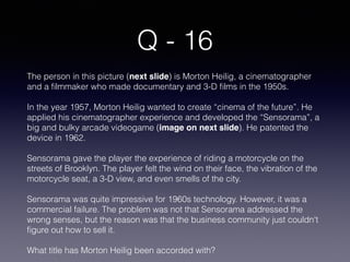 Q - 16
The person in this picture (next slide) is Morton Heilig, a cinematographer
and a ﬁlmmaker who made documentary and 3-D ﬁlms in the 1950s.
In the year 1957, Morton Heilig wanted to create “cinema of the future”. He
applied his cinematographer experience and developed the “Sensorama”, a
big and bulky arcade videogame (image on next slide). He patented the
device in 1962.
Sensorama gave the player the experience of riding a motorcycle on the
streets of Brooklyn. The player felt the wind on their face, the vibration of the
motorcycle seat, a 3-D view, and even smells of the city.
Sensorama was quite impressive for 1960s technology. However, it was a
commercial failure. The problem was not that Sensorama addressed the
wrong senses, but the reason was that the business community just couldn't
ﬁgure out how to sell it.
What title has Morton Heilig been accorded with?
 