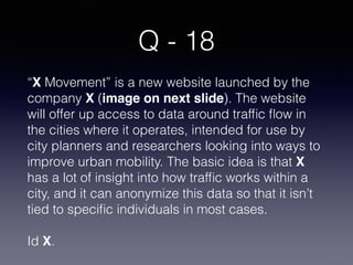 Q - 18
“X Movement” is a new website launched by the
company X (image on next slide). The website
will offer up access to data around trafﬁc ﬂow in
the cities where it operates, intended for use by
city planners and researchers looking into ways to
improve urban mobility. The basic idea is that X
has a lot of insight into how trafﬁc works within a
city, and it can anonymize this data so that it isn’t
tied to speciﬁc individuals in most cases. 
Id X.
 