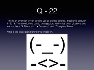 Q - 22
This is an emoticon which people use all across Europe. It became popular
in 2013. This emoticon is based on a gesture which has been given various
names like - “X Rhombus”, “X Diamond” and “Triangle of Power”.
Who is the inspiration behind this emoticon?
 