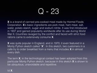 Q - 23
X is a brand of canned pre-cooked meat made by Hormel Foods
Corporation. X’s basic ingredients are pork meat, ham meat, salt,
water, potato starch, sugar and sodium nitrite. It was first introduced
in 1937 and gained popularity worldwide after its use during World
War II. Countries ravaged by the conflict and faced with strict food
rations came to extensively consume X.
X was quite popular in England, and in 1970, it even featured in a
Monty Python sketch called “X”. In this sketch, two customers in a
cafe try to order breakfast from a menu that includes X in almost
every dish.
The term X, in the technological context has been adopted from this
particular Monty Python sketch, because in this sketch X is shown to
be ubiquitous, unavoidable and repetitive.
Id X.
 
