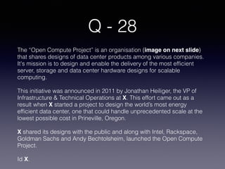 Q - 28
The “Open Compute Project” is an organisation (image on next slide)
that shares designs of data center products among various companies.
It's mission is to design and enable the delivery of the most efficient
server, storage and data center hardware designs for scalable
computing.
This initiative was announced in 2011 by Jonathan Heiliger, the VP of
Infrastructure & Technical Operations at X. This effort came out as a
result when X started a project to design the world’s most energy
efficient data center, one that could handle unprecedented scale at the
lowest possible cost in Prineville, Oregon.
X shared its designs with the public and along with Intel, Rackspace,
Goldman Sachs and Andy Bechtolsheim, launched the Open Compute
Project.
Id X.
 