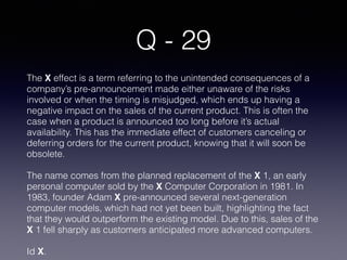 Q - 29
The X effect is a term referring to the unintended consequences of a
company’s pre-announcement made either unaware of the risks
involved or when the timing is misjudged, which ends up having a
negative impact on the sales of the current product. This is often the
case when a product is announced too long before it’s actual
availability. This has the immediate effect of customers canceling or
deferring orders for the current product, knowing that it will soon be
obsolete.
The name comes from the planned replacement of the X 1, an early
personal computer sold by the X Computer Corporation in 1981. In
1983, founder Adam X pre-announced several next-generation
computer models, which had not yet been built, highlighting the fact
that they would outperform the existing model. Due to this, sales of the
X 1 fell sharply as customers anticipated more advanced computers.
Id X.
 
