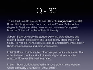 Q - 30
This is the LinkedIn profile of Ross Ulbricht (image on next slide).
Ross Ulbricht graduated from University of Texas, Dallas with a
degree in Physics and then went on to do a master’s degree in
Materials Science from Penn State University.
At Penn State University he started exploring psychedelics and
reading Eastern philosophy, and talked openly about switching
fields. He was disenchanted with science and became interested in
libertarian economics and entrepreneurship.
In 2009, Ross Ulbricht started Good Wagon Books, a business that
collected used books and sold them in digital storefronts like
Amazon. However, this business failed.
In 2011, Ross Ulbricht launched a famous e-commerce website
which eventually shut down in 2013. Which?
 