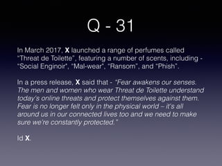 Q - 31
In March 2017, X launched a range of perfumes called
“Threat de Toilette”, featuring a number of scents, including -
“Social Enginoir", “Mal-wear", “Ransom”, and “Phish”.
In a press release, X said that - “Fear awakens our senses.
The men and women who wear Threat de Toilette understand
today's online threats and protect themselves against them.
Fear is no longer felt only in the physical world – it's all
around us in our connected lives too and we need to make
sure we're constantly protected.”
Id X.
 