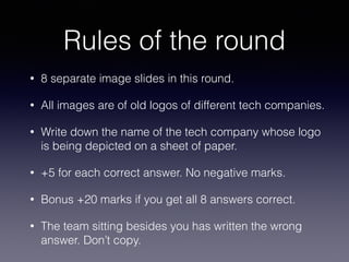Rules of the round
• 8 separate image slides in this round.
• All images are of old logos of different tech companies.
• Write down the name of the tech company whose logo
is being depicted on a sheet of paper.
• +5 for each correct answer. No negative marks.
• Bonus +20 marks if you get all 8 answers correct.
• The team sitting besides you has written the wrong
answer. Don’t copy.
 