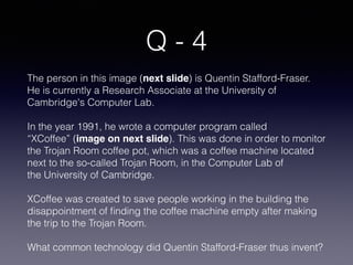 Q - 4
The person in this image (next slide) is Quentin Stafford-Fraser.
He is currently a Research Associate at the University of
Cambridge's Computer Lab. 
In the year 1991, he wrote a computer program called
“XCoffee” (image on next slide). This was done in order to monitor
the Trojan Room coffee pot, which was a coffee machine located
next to the so-called Trojan Room, in the Computer Lab of
the University of Cambridge. 
XCoffee was created to save people working in the building the
disappointment of ﬁnding the coffee machine empty after making
the trip to the Trojan Room.
What common technology did Quentin Stafford-Fraser thus invent?
 