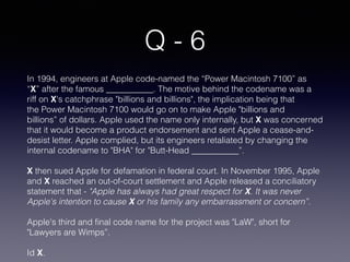 Q - 6
In 1994, engineers at Apple code-named the “Power Macintosh 7100” as
“X” after the famous ___________. The motive behind the codename was a
riff on X's catchphrase "billions and billions", the implication being that
the Power Macintosh 7100 would go on to make Apple "billions and
billions” of dollars. Apple used the name only internally, but X was concerned
that it would become a product endorsement and sent Apple a cease-and-
desist letter. Apple complied, but its engineers retaliated by changing the
internal codename to "BHA" for "Butt-Head ___________”.
X then sued Apple for defamation in federal court. In November 1995, Apple
and X reached an out-of-court settlement and Apple released a conciliatory
statement that - "Apple has always had great respect for X. It was never
Apple's intention to cause X or his family any embarrassment or concern”. 
Apple's third and ﬁnal code name for the project was "LaW", short for
"Lawyers are Wimps”.
Id X.
 