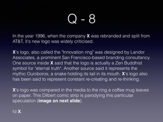 Q - 8
In the year 1996, when the company X was rebranded and split from
AT&T, it's new logo was widely criticised.
X's logo, also called the "Innovation ring" was designed by Landor
Associates, a prominent San Francisco-based branding consultancy.
One source inside X said that the logo is actually a Zen Buddhist
symbol for "eternal truth". Another source said it represents the
mythic Ouroboros, a snake holding its tail in its mouth. X's logo also
has been said to represent constant re-creating and re-thinking.
X's logo was compared in the media to the ring a coffee mug leaves
on paper. This Dilbert comic strip is parodying this particular
speculation (image on next slide).
Id X.
 