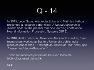 Q - 14
In 2015, Leon Gatys, Alexander Ecker and Matthias Bethge
presented a research paper titled "A Neural Algorithm of
Artistic Style” at the premier machine learning conference:
Neural Information Processing Systems (NIPS).
In 2016, Justin Johnson, Alexandre Alahi and Li Fei-Fei, three
researchers working at Stanford University published a
research paper titled - "Perceptual Losses for Real-Time Style
Transfer and Super-Resolution”.
These two research papers are believed to be the
technology used behind X. 
Id X.
 
