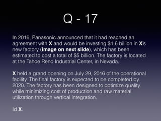 Q - 17
In 2016, Panasonic announced that it had reached an
agreement with X and would be investing $1.6 billion in X’s
new factory (image on next slide), which has been
estimated to cost a total of $5 billion. The factory is located
at the Tahoe Reno Industrial Center, in Nevada.
X held a grand opening on July 29, 2016 of the operational
facility. The final factory is expected to be completed by
2020. The factory has been designed to optimize quality
while minimizing cost of production and raw material
utilization through vertical integration.
Id X.
 