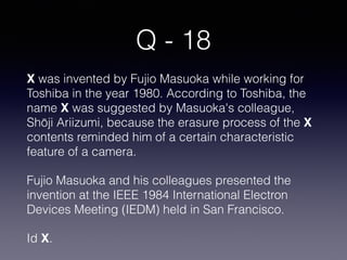Q - 18
X was invented by Fujio Masuoka while working for
Toshiba in the year 1980. According to Toshiba, the
name X was suggested by Masuoka's colleague,
Shōji Ariizumi, because the erasure process of the X
contents reminded him of a certain characteristic
feature of a camera.
Fujio Masuoka and his colleagues presented the
invention at the IEEE 1984 International Electron
Devices Meeting (IEDM) held in San Francisco.
Id X.
 