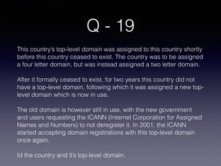 Q - 19
This country’s top-level domain was assigned to this country shortly
before this country ceased to exist. The country was to be assigned
a four letter domain, but was instead assigned a two letter domain.
After it formally ceased to exist, for two years this country did not
have a top-level domain, following which it was assigned a new top-
level domain which is now in use.
The old domain is however still in use, with the new government
and users requesting the ICANN (Internet Corporation for Assigned
Names and Numbers) to not deregister it. In 2001, the ICANN
started accepting domain registrations with this top-level domain
once again.
Id the country and it’s top-level domain.
 