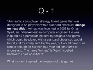 Q - 1
“Arimaa" is a two-player strategy board game that was
designed to be playable with a standard chess set (image
on next slide). Arimaa was invented in 2003 by Omar
Syed, an Indian-American computer engineer. He was
inspired by a particular incident to design a new game
which could be played with a standard chess set, would
be difﬁcult for computers to play well, but would have rules
simple enough for his then four-year-old son Aamir to
understand. The name "Arimaa" is "Aamir" spelled
backwards plus an initial "a”.
What incident inspired the invention of this game?
 