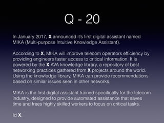Q - 20
In January 2017, X announced it’s first digital assistant named
MIKA (Multi-purpose Intuitive Knowledge Assistant).
According to X, MIKA will improve telecom operators efficiency by
providing engineers faster access to critical information. It is
powered by the X AVA knowledge library, a repository of best
networking practices gathered from X projects around the world.
Using the knowledge library, MIKA can provide recommendations
based on similar issues seen in other networks.
MIKA is the first digital assistant trained specifically for the telecom
industry, designed to provide automated assistance that saves
time and frees highly skilled workers to focus on critical tasks.
Id X.
 