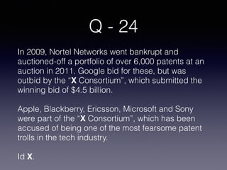 Q - 24
In 2009, Nortel Networks went bankrupt and
auctioned-off a portfolio of over 6,000 patents at an
auction in 2011. Google bid for these, but was
outbid by the “X Consortium”, which submitted the
winning bid of $4.5 billion.
Apple, Blackberry, Ericsson, Microsoft and Sony
were part of the “X Consortium”, which has been
accused of being one of the most fearsome patent
trolls in the tech industry.
Id X.
 
