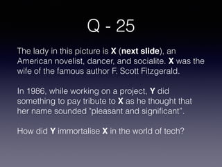 Q - 25
The lady in this picture is X (next slide), an
American novelist, dancer, and socialite. X was the
wife of the famous author F. Scott Fitzgerald.
In 1986, while working on a project, Y did
something to pay tribute to X as he thought that
her name sounded "pleasant and significant”.
How did Y immortalise X in the world of tech?
 